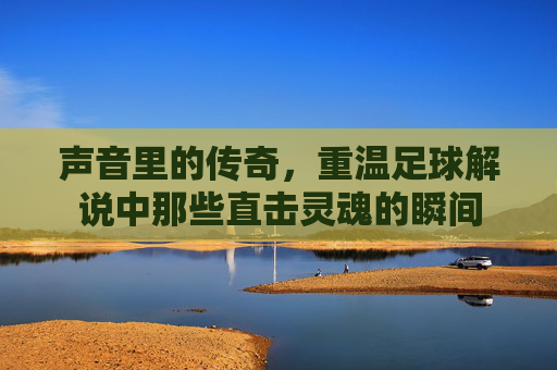 声音里的传奇,重温足球解说中那些直击灵魂的瞬间