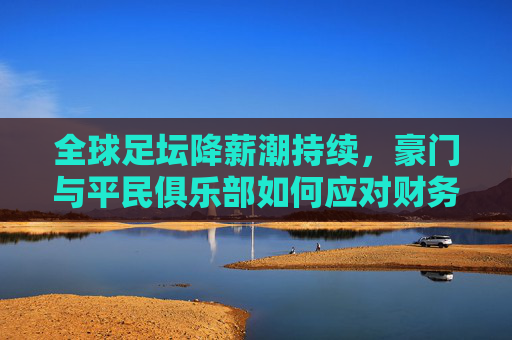 全球足坛降薪潮持续,豪门与平民俱乐部如何应对财务危机?——足球降薪信息汇总