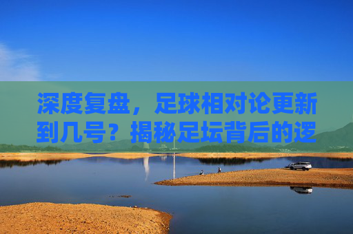 深度复盘，足球相对论更新到几号？揭秘足坛背后的逻辑与真相