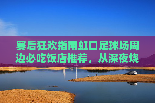 赛后狂欢指南虹口足球场周边必吃饭店推荐,从深夜烧烤到精致西餐