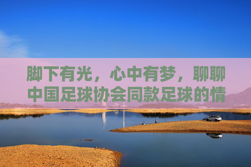 脚下有光,心中有梦,聊聊中国足球协会同款足球的情怀与品质