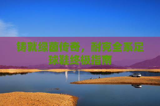 铸就绿茵传奇,耐克全系足球鞋终极指南