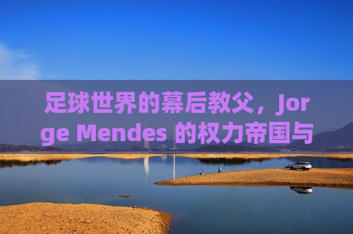 足球世界的幕后教父，Jorge Mendes 的权力帝国与传奇生涯