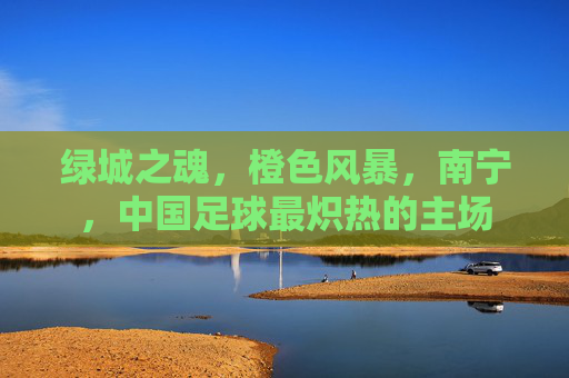 绿城之魂，橙色风暴，南宁，中国足球最炽热的主场