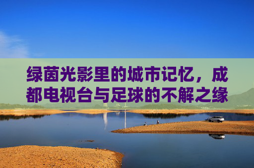 绿茵光影里的城市记忆,成都电视台与足球的不解之缘