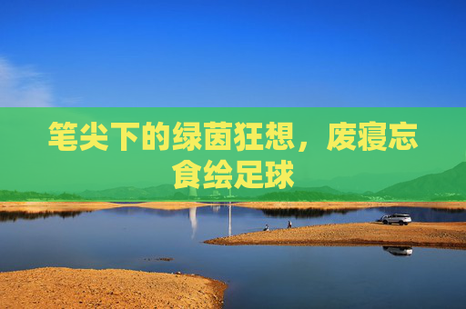 笔尖下的绿茵狂想，废寝忘食绘足球