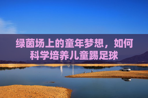 绿茵场上的童年梦想,如何科学培养儿童踢足球