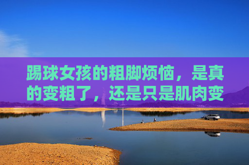 踢球女孩的粗脚烦恼,是真的变粗了,还是只是肌肉变紧了?