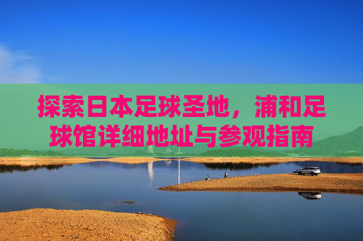 探索日本足球圣地，浦和足球馆详细地址与参观指南