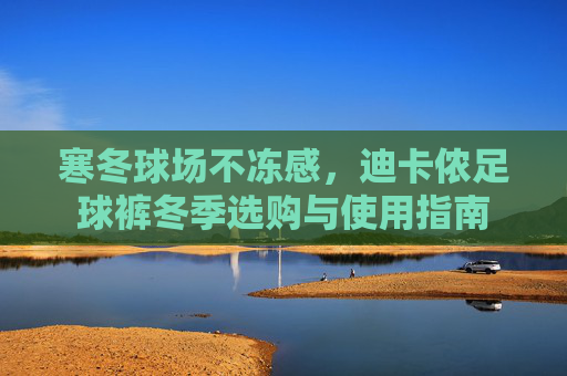 寒冬球场不冻感，迪卡侬足球裤冬季选购与使用指南