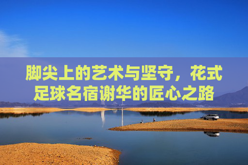 脚尖上的艺术与坚守,花式足球名宿谢华的匠心之路