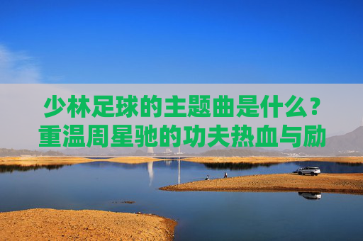 少林足球的主题曲是什么？重温周星驰的功夫热血与励志金曲