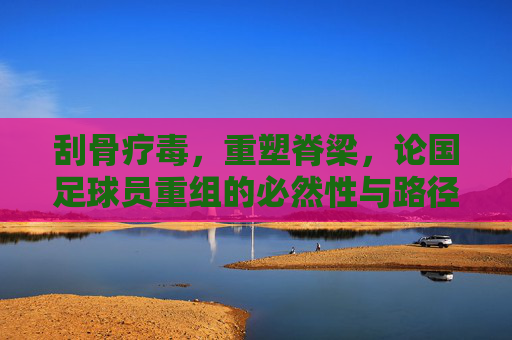 刮骨疗毒,重塑脊梁,论国足球员重组的必然性与路径