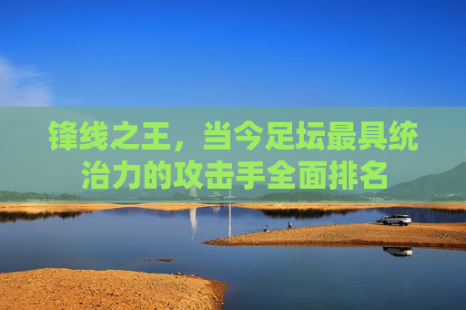 锋线之王，当今足坛最具统治力的攻击手全面排名