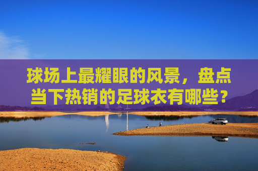 球场上最耀眼的风景，盘点当下热销的足球衣有哪些？