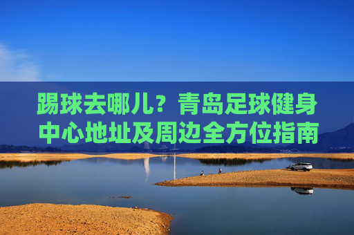 踢球去哪儿？青岛足球健身中心地址及周边全方位指南