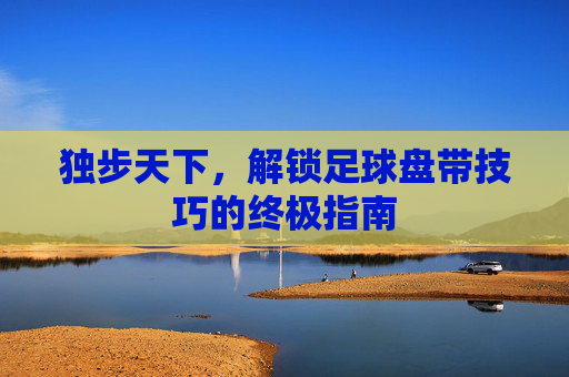 独步天下，解锁足球盘带技巧的终极指南