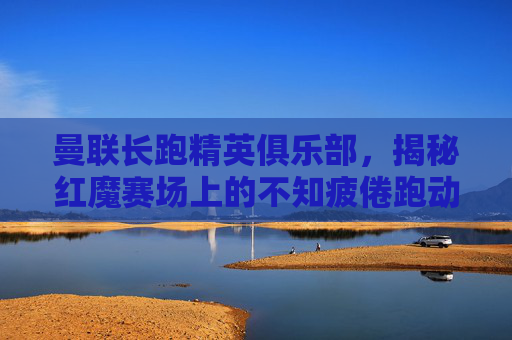 曼联长跑精英俱乐部，揭秘红魔赛场上的不知疲倦跑动大神名单