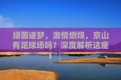 绿茵逐梦,激情燃烧,京山有足球场吗?深度解析这座中国足球之乡的体育设施