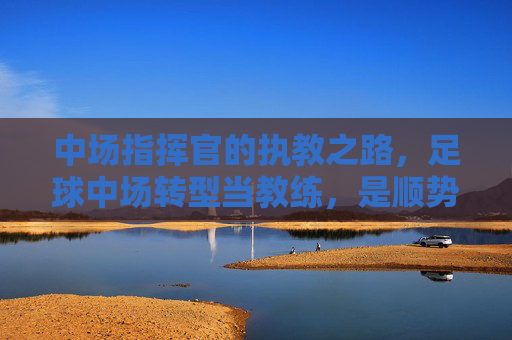 中场指挥官的执教之路，足球中场转型当教练，是顺势而为还是挑战自我？