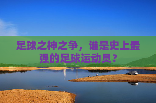 足球之神之争，谁是史上最强的足球运动员？