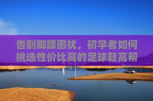 告别脚踝困扰，初学者如何挑选性价比高的足球鞋高帮入门款