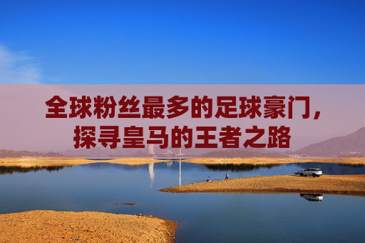 全球粉丝最多的足球豪门，探寻皇马的王者之路