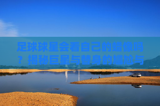 足球球星会看自己的蜡像吗？揭秘巨星与替身的尴尬与趣闻