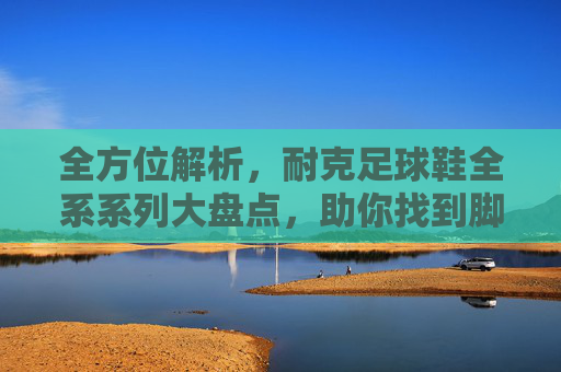 全方位解析，耐克足球鞋全系系列大盘点，助你找到脚下的王者之剑
