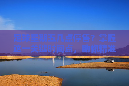 足球星期五几点停售?掌握这一关键时间点,助你精准投注