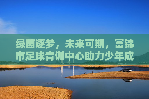 绿茵逐梦，未来可期，富锦市足球青训中心助力少年成长