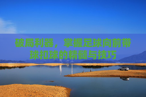 破局利器,掌握足球向前带球扣球的精髓与技巧