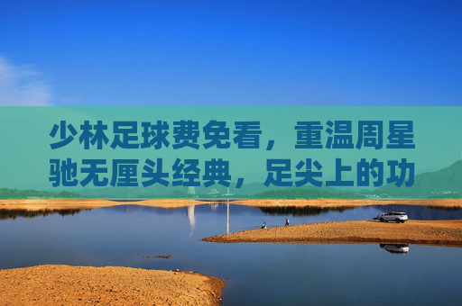 少林足球费免看，重温周星驰无厘头经典，足尖上的功夫梦
