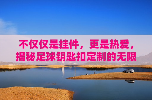不仅仅是挂件，更是热爱，揭秘足球钥匙扣定制的无限可能