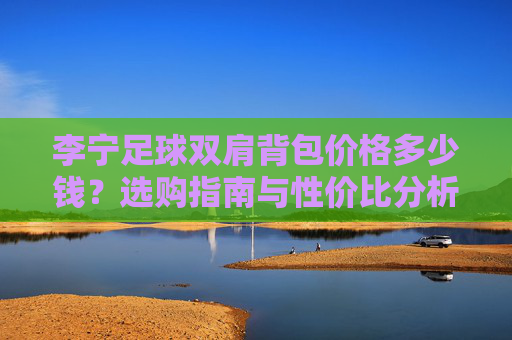 李宁足球双肩背包价格多少钱？选购指南与性价比分析