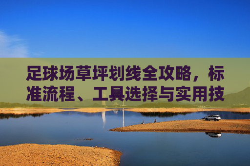 足球场草坪划线全攻略，标准流程、工具选择与实用技巧