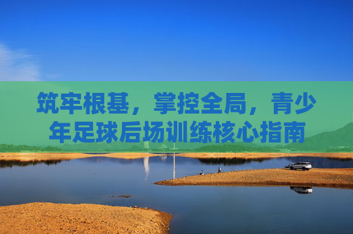 筑牢根基，掌控全局，青少年足球后场训练核心指南