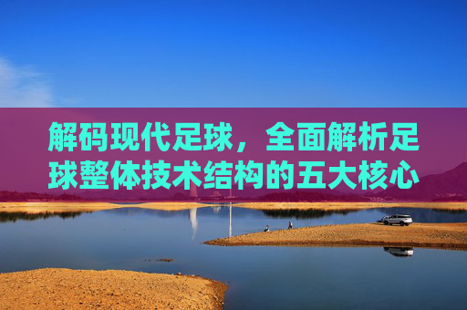 解码现代足球,全面解析足球整体技术结构的五大核心要素