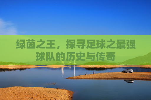 绿茵之王，探寻足球之最强球队的历史与传奇