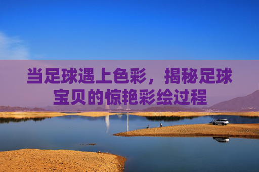 当足球遇上色彩,揭秘足球宝贝的惊艳彩绘过程