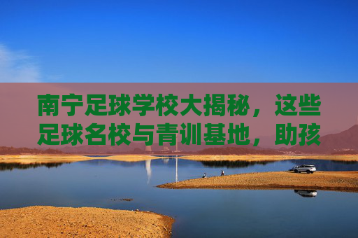 南宁足球学校大揭秘，这些足球名校与青训基地，助孩子圆梦绿茵场