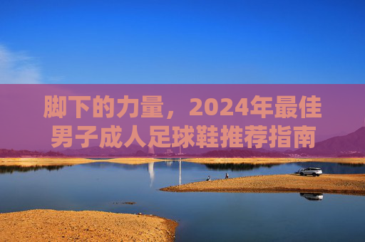 脚下的力量，2024年最佳男子成人足球鞋推荐指南
