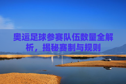 奥运足球参赛队伍数量全解析，揭秘赛制与规则