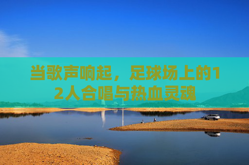 当歌声响起,足球场上的12人合唱与热血灵魂