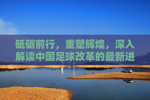 砥砺前行，重塑辉煌，深入解读中国足球改革的最新进展