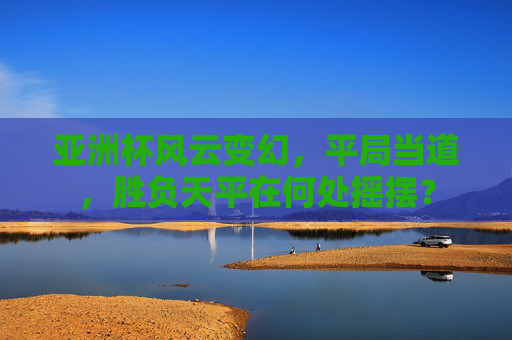 亚洲杯风云变幻，平局当道，胜负天平在何处摇摆？