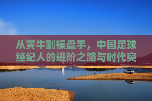 从黄牛到操盘手，中国足球经纪人的进阶之路与时代突围