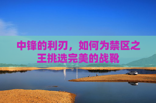中锋的利刃,如何为禁区之王挑选完美的战靴