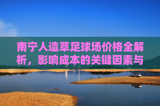 南宁人造草足球场价格全解析，影响成本的关键因素与市场行情