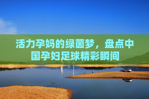 活力孕妈的绿茵梦,盘点中国孕妇足球精彩瞬间